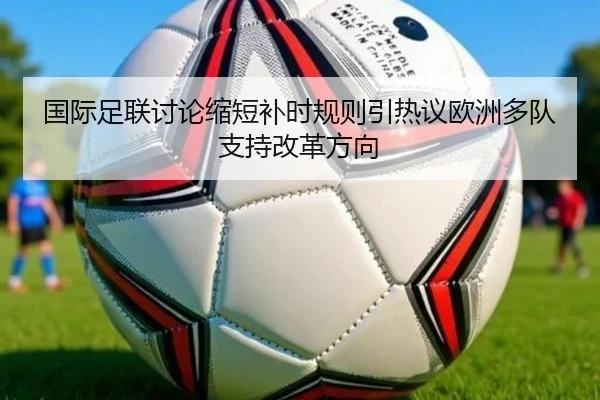 国际足联讨论缩短补时规则引热议欧洲多队支持改革方向